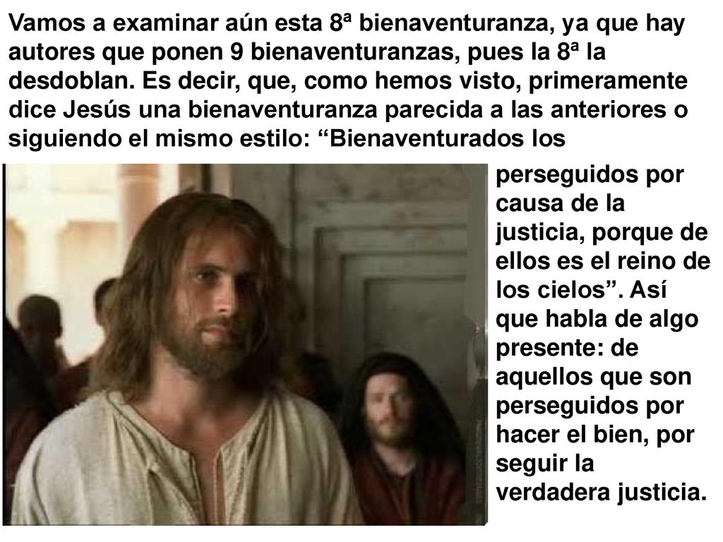 Vamos a examinar aún esta 8ª bienaventuranza, ya que hay autores que ponen 9 bienaventuranzas, pues la 8ª la desdoblan. Es decir, que, como hemos visto, primeramente dice Jesús una bienaventuranza parecida a las anteriores o siguiendo el mismo estilo: Bienaventurados los