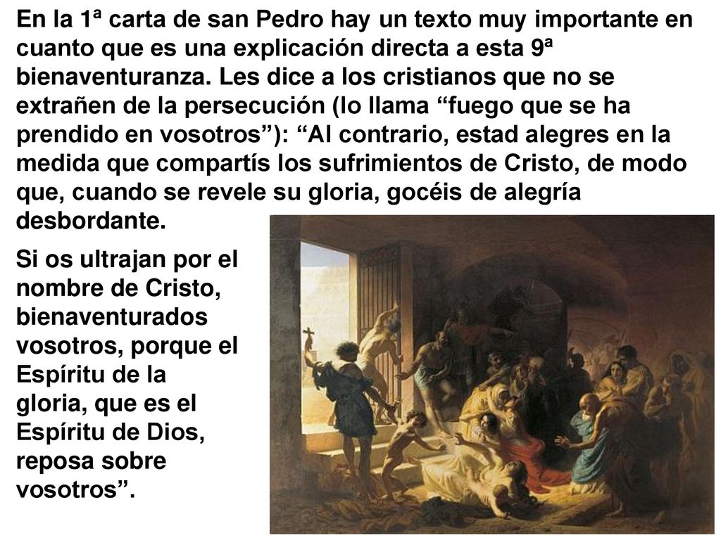 En la 1ª carta de san Pedro hay un texto muy importante en cuanto que es una explicación directa a esta 9ª bienaventuranza. Les dice a los cristianos que no se extrañen de la persecución (lo llama fuego que se ha prendido en vosotros ): Al contrario, estad alegres en la medida que compartís los sufrimientos de Cristo, de modo que, cuando se revele su gloria, gocéis de alegría desbordante.