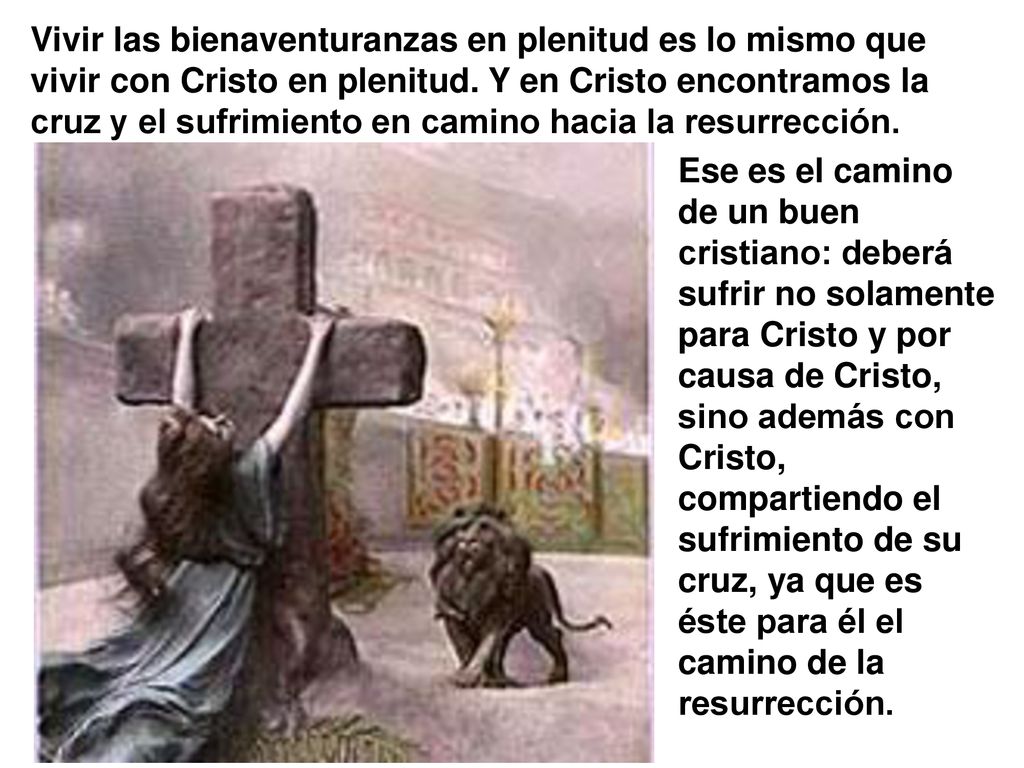 Vivir las bienaventuranzas en plenitud es lo mismo que vivir con Cristo en plenitud. Y en Cristo encontramos la cruz y el sufrimiento en camino hacia la resurrección.