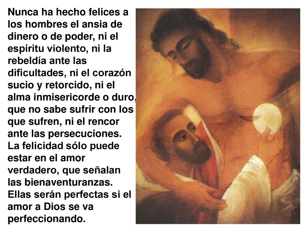 Nunca ha hecho felices a los hombres el ansia de dinero o de poder, ni el espíritu violento, ni la rebeldía ante las dificultades, ni el corazón sucio y retorcido, ni el alma inmisericorde o duro, que no sabe sufrir con los que sufren, ni el rencor ante las persecuciones.