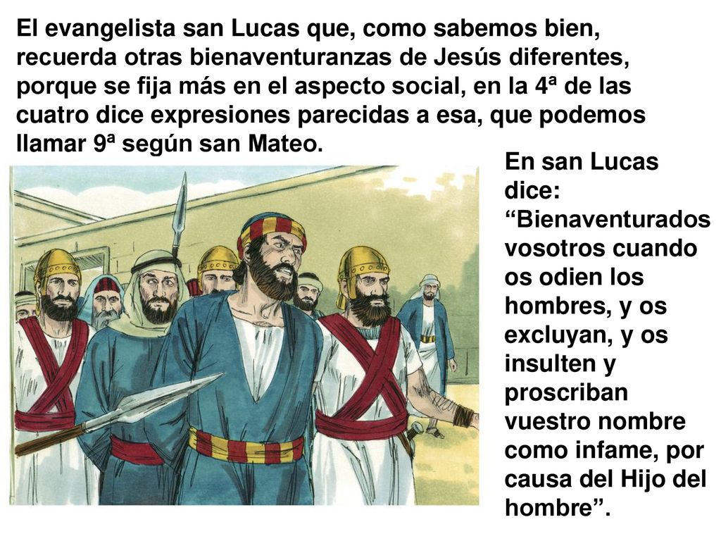 El evangelista san Lucas que, como sabemos bien, recuerda otras bienaventuranzas de Jesús diferentes, porque se fija más en el aspecto social, en la 4ª de las cuatro dice expresiones parecidas a esa, que podemos llamar 9ª según san Mateo.