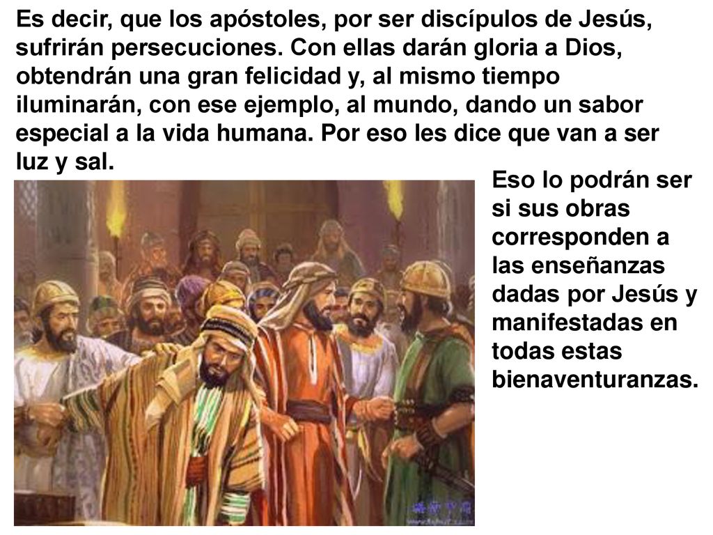 Es decir, que los apóstoles, por ser discípulos de Jesús, sufrirán persecuciones. Con ellas darán gloria a Dios, obtendrán una gran felicidad y, al mismo tiempo iluminarán, con ese ejemplo, al mundo, dando un sabor especial a la vida humana. Por eso les dice que van a ser luz y sal.