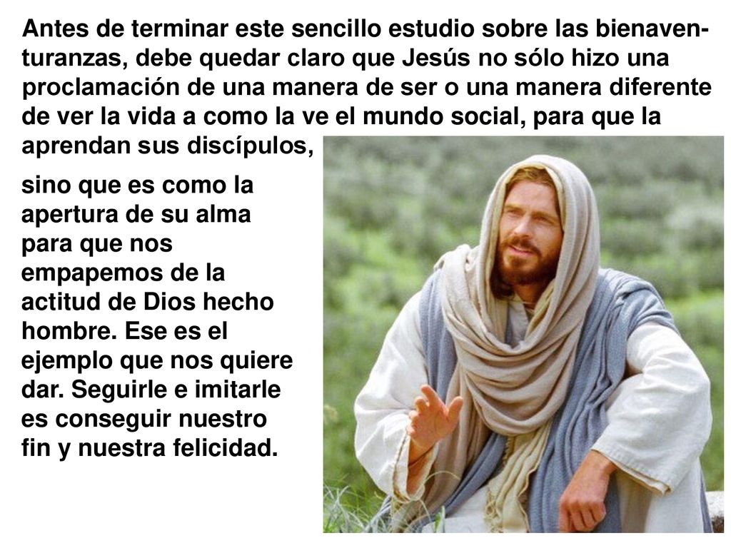 Antes de terminar este sencillo estudio sobre las bienaven-turanzas, debe quedar claro que Jesús no sólo hizo una proclamación de una manera de ser o una manera diferente de ver la vida a como la ve el mundo social, para que la aprendan sus discípulos,