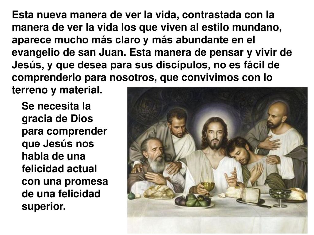 Esta nueva manera de ver la vida, contrastada con la manera de ver la vida los que viven al estilo mundano, aparece mucho más claro y más abundante en el evangelio de san Juan. Esta manera de pensar y vivir de Jesús, y que desea para sus discípulos, no es fácil de comprenderlo para nosotros, que convivimos con lo terreno y material.