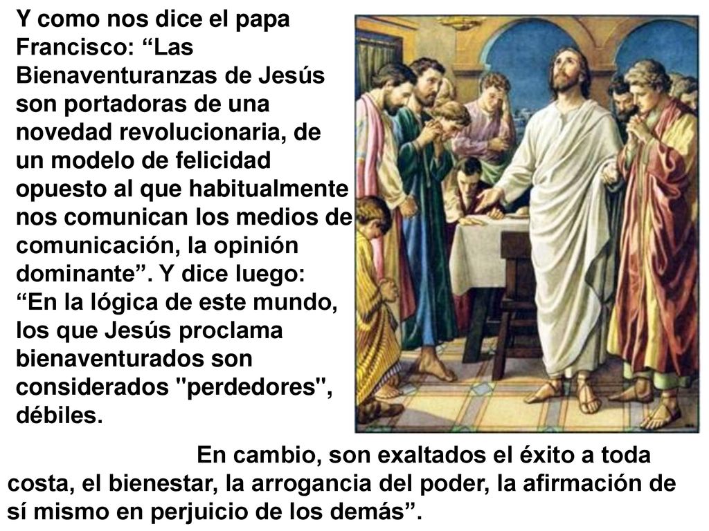 Y como nos dice el papa Francisco: Las Bienaventuranzas de Jesús son portadoras de una novedad revolucionaria, de un modelo de felicidad opuesto al que habitualmente nos comunican los medios de comunicación, la opinión dominante . Y dice luego: En la lógica de este mundo, los que Jesús proclama bienaventurados son considerados perdedores , débiles.