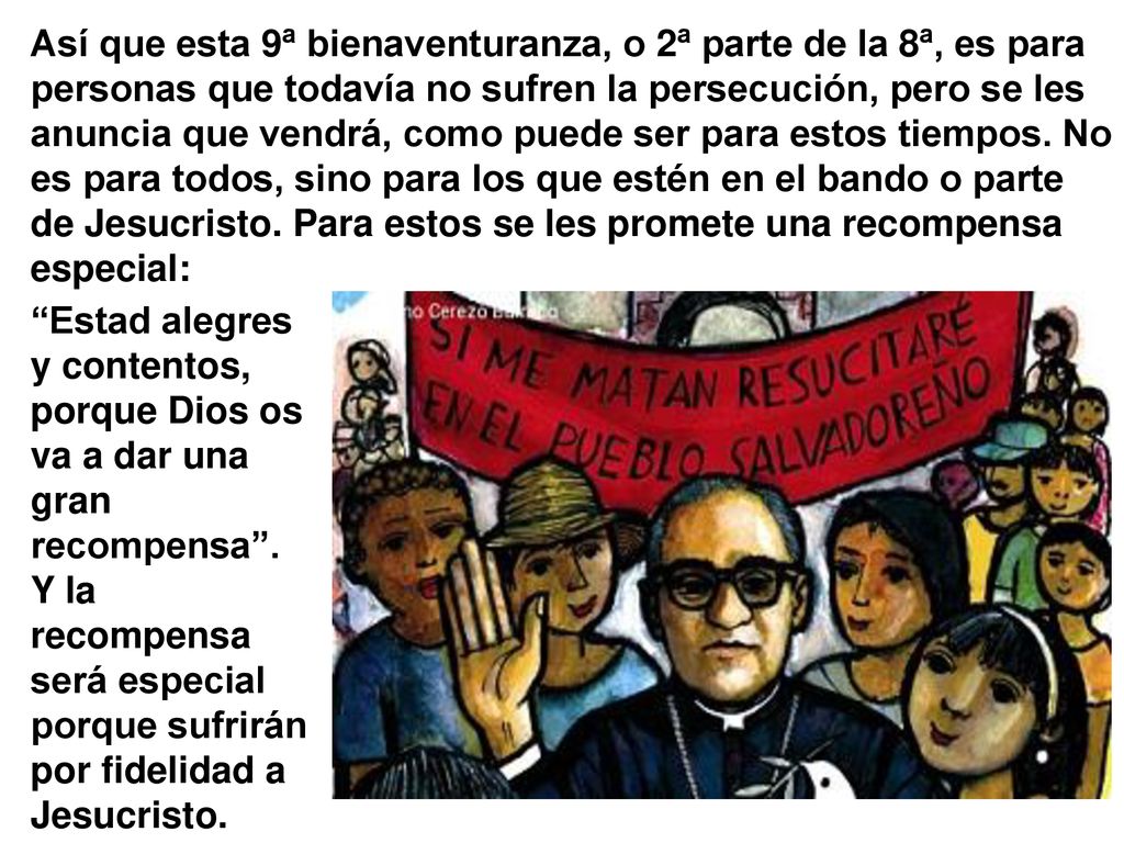 Así que esta 9ª bienaventuranza, o 2ª parte de la 8ª, es para personas que todavía no sufren la persecución, pero se les anuncia que vendrá, como puede ser para estos tiempos. No es para todos, sino para los que estén en el bando o parte de Jesucristo. Para estos se les promete una recompensa especial:
