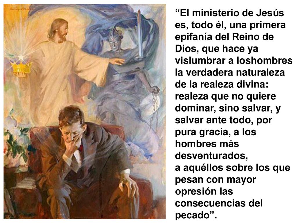 El ministerio de Jesús es, todo él, una primera epifanía del Reino de Dios, que hace ya vislumbrar a loshombres la verdadera naturaleza de la realeza divina: realeza que no quiere dominar, sino salvar, y salvar ante todo, por pura gracia, a los hombres más desventurados,