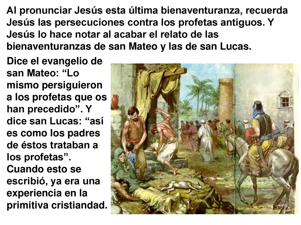 Al pronunciar Jesús esta última bienaventuranza, recuerda Jesús las persecuciones contra los profetas antiguos. Y Jesús lo hace notar al acabar el relato de las bienaventuranzas de san Mateo y las de san Lucas.