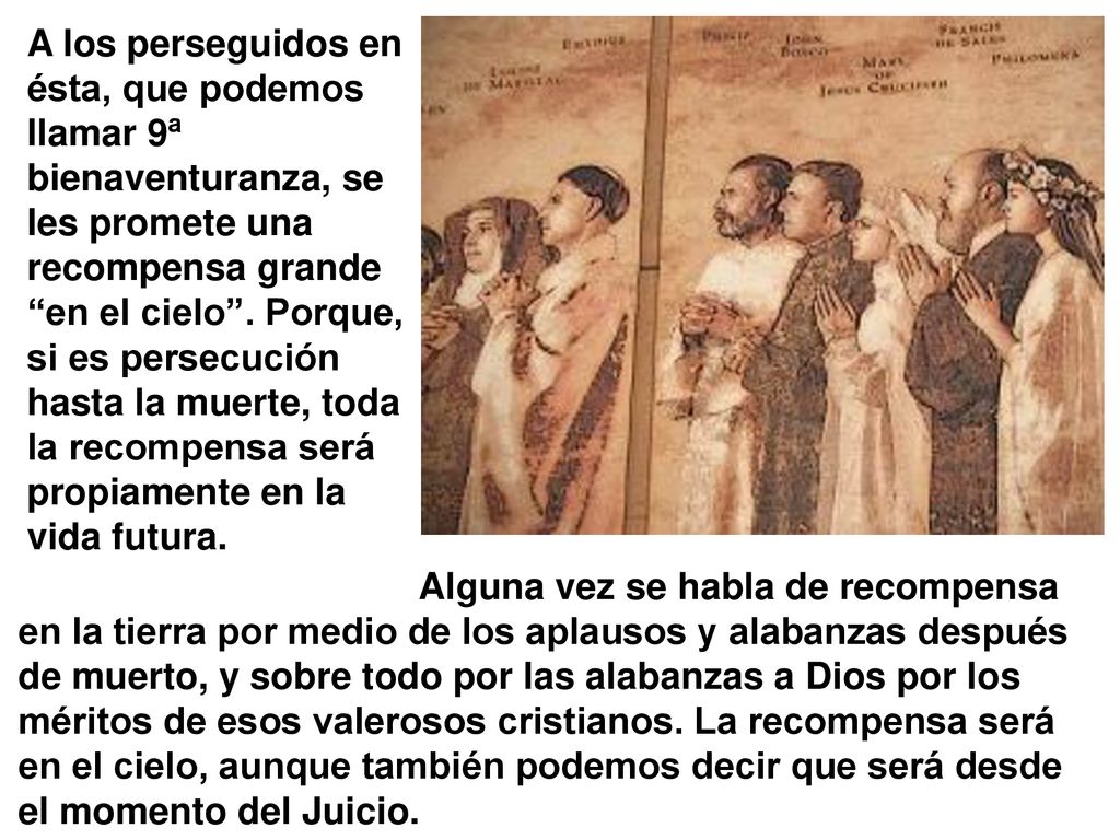 A los perseguidos en ésta, que podemos llamar 9ª bienaventuranza, se les promete una recompensa grande en el cielo . Porque, si es persecución hasta la muerte, toda la recompensa será propiamente en la vida futura.