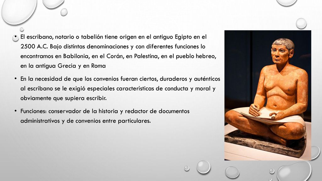 El escribano, notario o tabelión tiene origen en el antiguo Egipto en el 2500 A.C. Bajo distintas denominaciones y con diferentes funciones lo encontramos en Babilonia, en el Corán, en Palestina, en el pueblo hebreo, en la antigua Grecia y en Roma