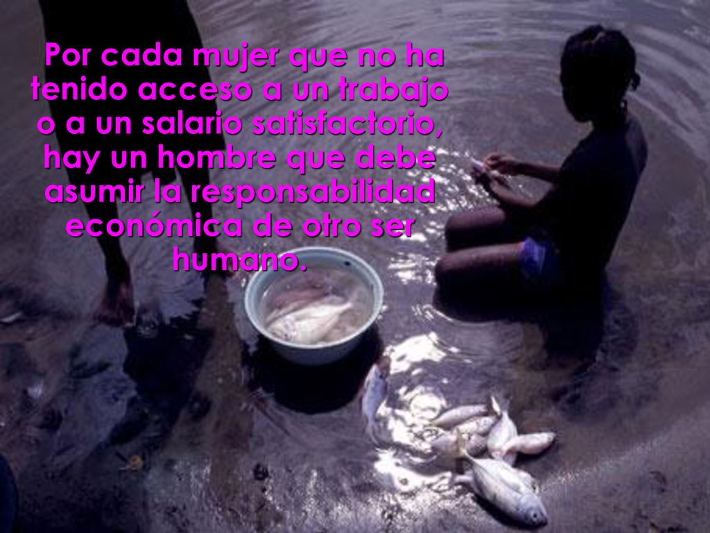 Por cada mujer que no ha tenido acceso a un trabajo o a un salario satisfactorio, hay un hombre que debe asumir la responsabilidad económica de otro ser humano.