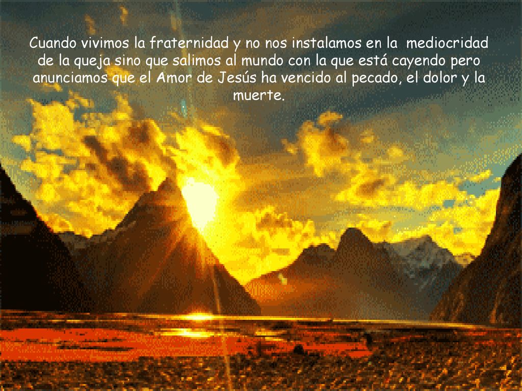 Cuando vivimos la fraternidad y no nos instalamos en la mediocridad de la queja sino que salimos al mundo con la que está cayendo pero anunciamos que el Amor de Jesús ha vencido al pecado, el dolor y la muerte.