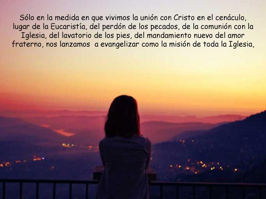 Sólo en la medida en que vivimos la unión con Cristo en el cenáculo, lugar de la Eucaristía, del perdón de los pecados, de la comunión con la Iglesia, del lavatorio de los pies, del mandamiento nuevo del amor fraterno, nos lanzamos a evangelizar como la misión de toda la Iglesia,