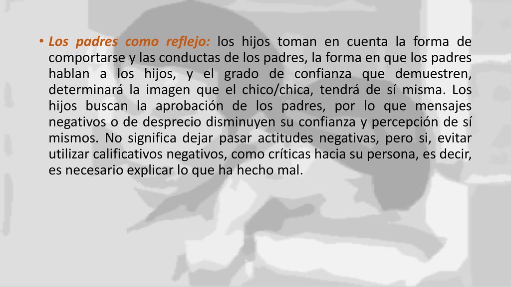 Los padres como reflejo: los hijos toman en cuenta la forma de comportarse y las conductas de los padres, la forma en que los padres hablan a los hijos, y el grado de confianza que demuestren, determinará la imagen que el chico/chica, tendrá de sí misma.
