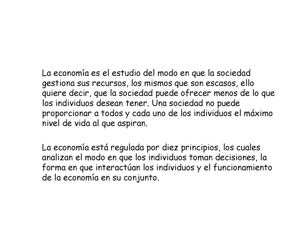 La economía es el estudio del modo en que la sociedad gestiona sus recursos, los mismos que son escasos, ello quiere decir, que la sociedad puede ofrecer menos de lo que los individuos desean tener. Una sociedad no puede proporcionar a todos y cada uno de los individuos el máximo nivel de vida al que aspiran.