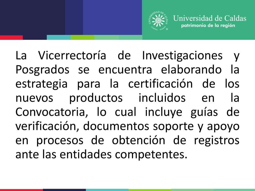 La Vicerrectoría de Investigaciones y Posgrados se encuentra elaborando la estrategia para la certificación de los nuevos productos incluidos en la Convocatoria, lo cual incluye guías de verificación, documentos soporte y apoyo en procesos de obtención de registros ante las entidades competentes.