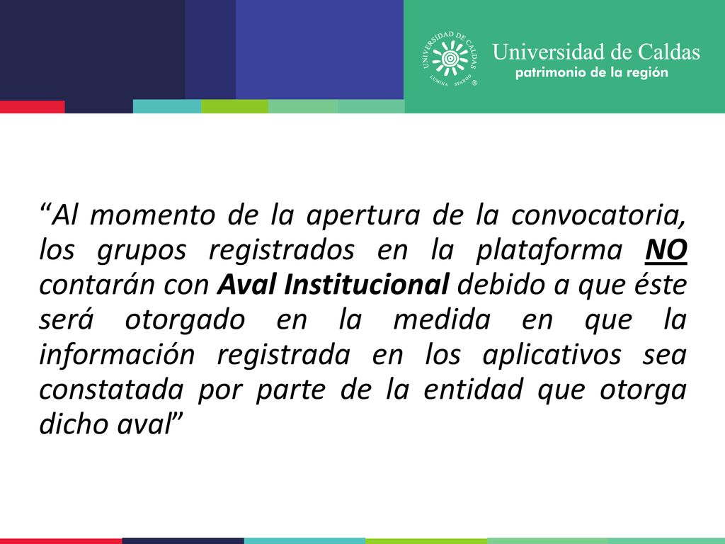 Al momento de la apertura de la convocatoria, los grupos registrados en la plataforma NO contarán con Aval Institucional debido a que éste será otorgado en la medida en que la información registrada en los aplicativos sea constatada por parte de la entidad que otorga dicho aval