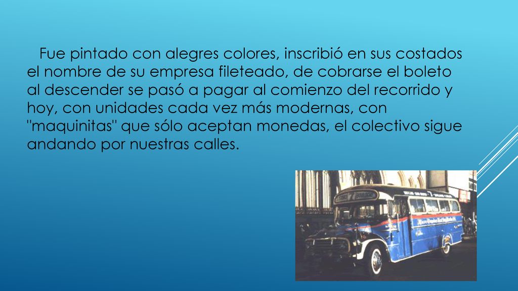 Fue pintado con alegres colores, inscribió en sus costados el nombre de su empresa fileteado, de cobrarse el boleto al descender se pasó a pagar al comienzo del recorrido y hoy, con unidades cada vez más modernas, con maquinitas que sólo aceptan monedas, el colectivo sigue andando por nuestras calles.