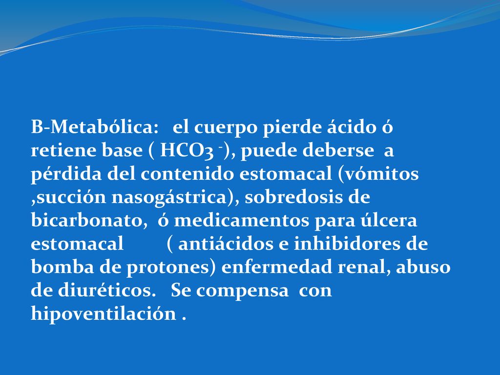 B-Metabólica: el cuerpo pierde ácido ó retiene base ( HCO3 -), puede deberse a pérdida del contenido estomacal (vómitos ,succión nasogástrica), sobredosis de bicarbonato, ó medicamentos para úlcera estomacal ( antiácidos e inhibidores de bomba de protones) enfermedad renal, abuso de diuréticos.