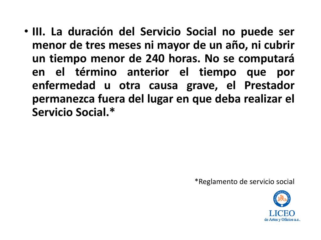 III. La duración del Servicio Social no puede ser menor de tres meses ni mayor de un año, ni cubrir un tiempo menor de 240 horas. No se computará en el término anterior el tiempo que por enfermedad u otra causa grave, el Prestador permanezca fuera del lugar en que deba realizar el Servicio Social.*