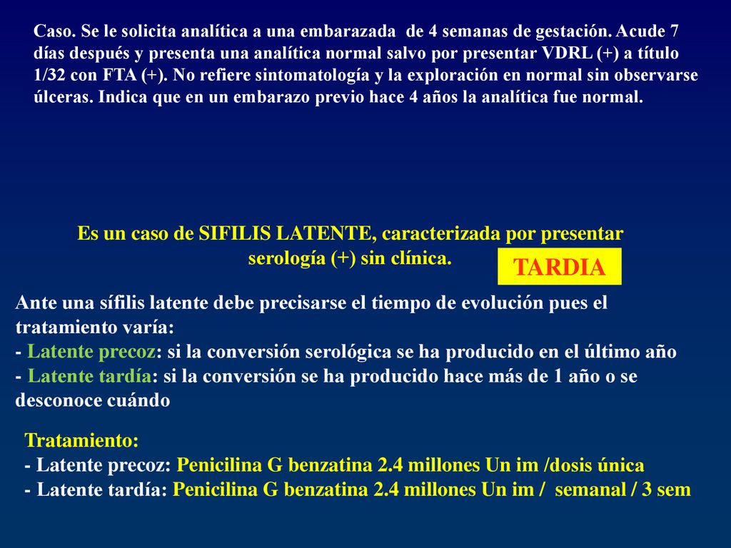 Caso. Se le solicita analítica a una embarazada de 4 semanas de gestación. Acude 7 días después y presenta una analítica normal salvo por presentar VDRL (+) a título 1/32 con FTA (+). No refiere sintomatología y la exploración en normal sin observarse úlceras. Indica que en un embarazo previo hace 4 años la analítica fue normal.
