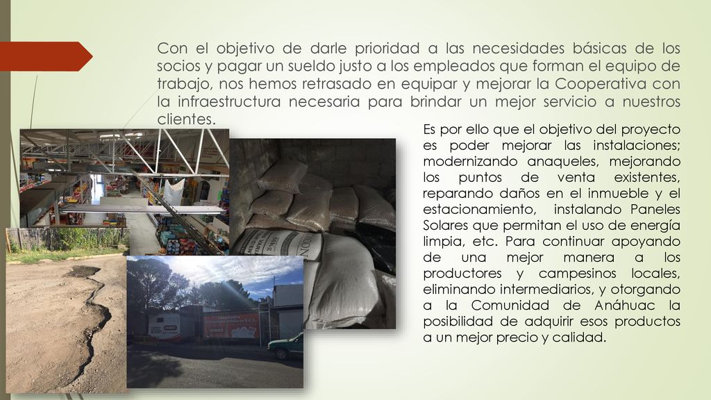 Con el objetivo de darle prioridad a las necesidades básicas de los socios y pagar un sueldo justo a los empleados que forman el equipo de trabajo, nos hemos retrasado en equipar y mejorar la Cooperativa con la infraestructura necesaria para brindar un mejor servicio a nuestros clientes.