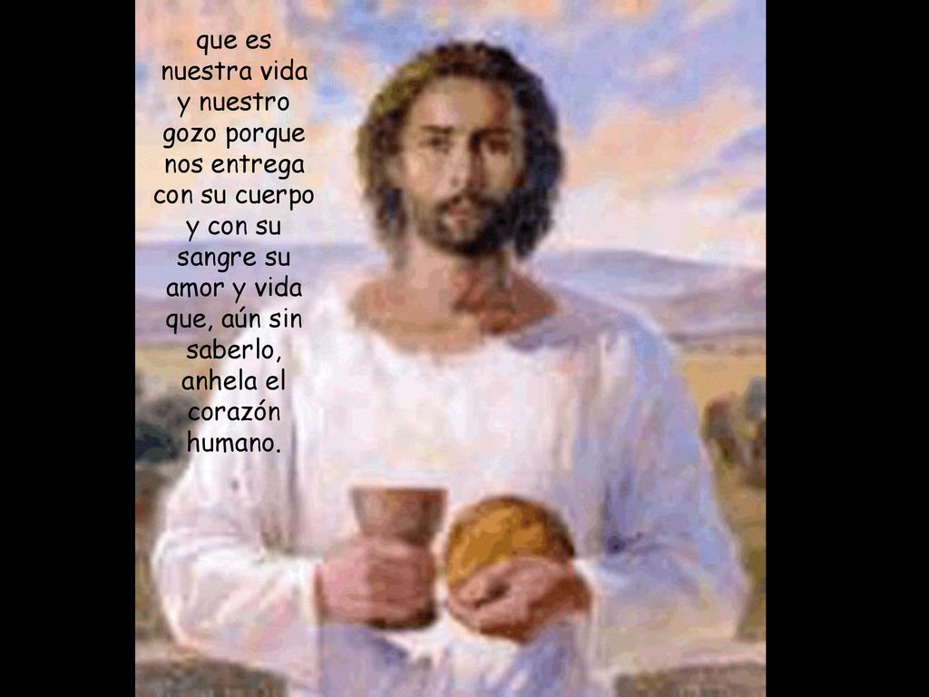 que es nuestra vida y nuestro gozo porque nos entrega con su cuerpo y con su sangre su amor y vida que, aún sin saberlo, anhela el corazón humano.