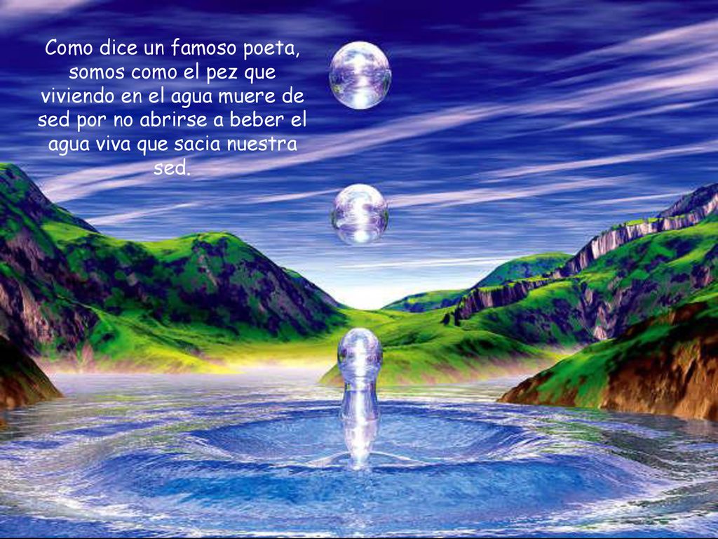 Como dice un famoso poeta, somos como el pez que viviendo en el agua muere de sed por no abrirse a beber el agua viva que sacia nuestra sed.