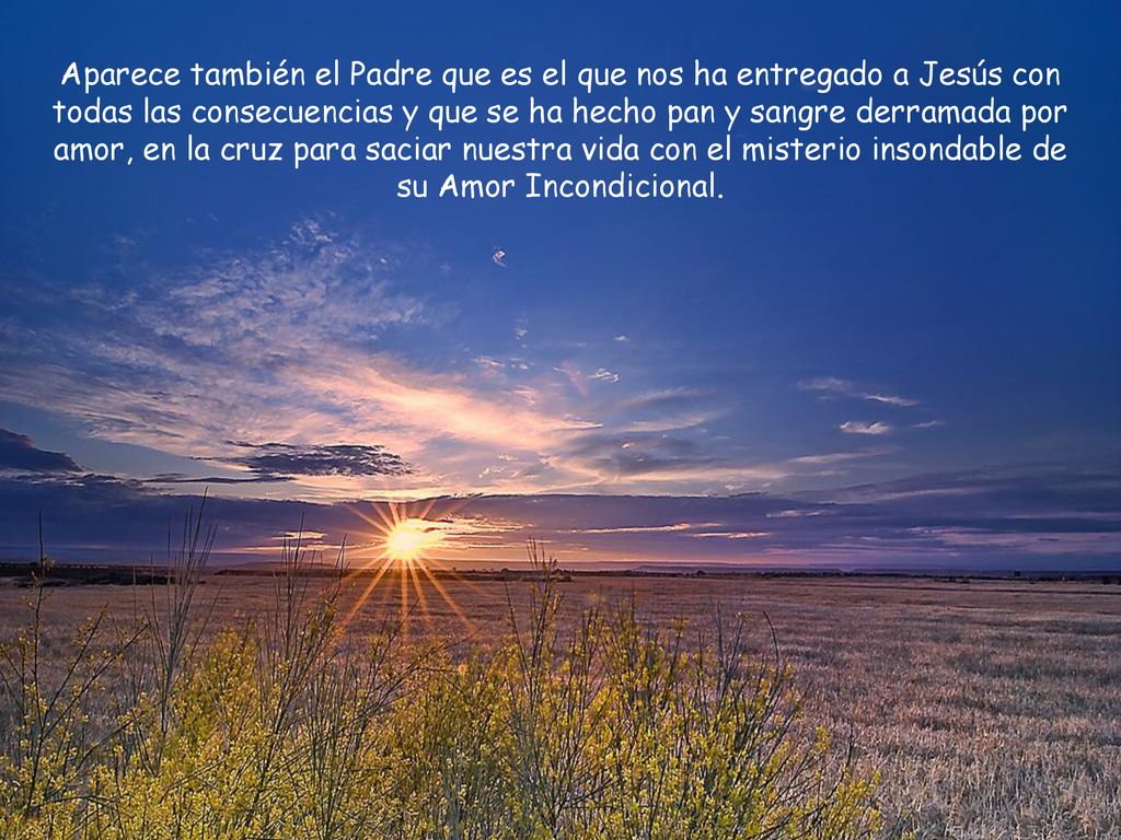 Aparece también el Padre que es el que nos ha entregado a Jesús con todas las consecuencias y que se ha hecho pan y sangre derramada por amor, en la cruz para saciar nuestra vida con el misterio insondable de su Amor Incondicional.