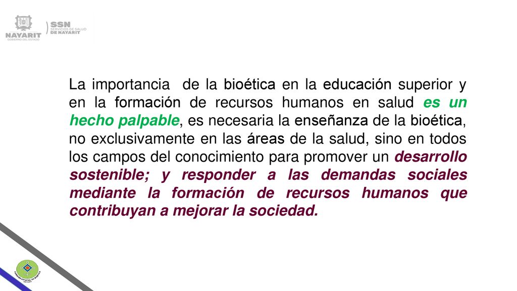 La importancia de la bioética en la educación superior y en la formación de recursos humanos en salud es un hecho palpable, es necesaria la enseñanza de la bioética, no exclusivamente en las áreas de la salud, sino en todos los campos del conocimiento para promover un desarrollo sostenible; y responder a las demandas sociales mediante la formación de recursos humanos que contribuyan a mejorar la sociedad.
