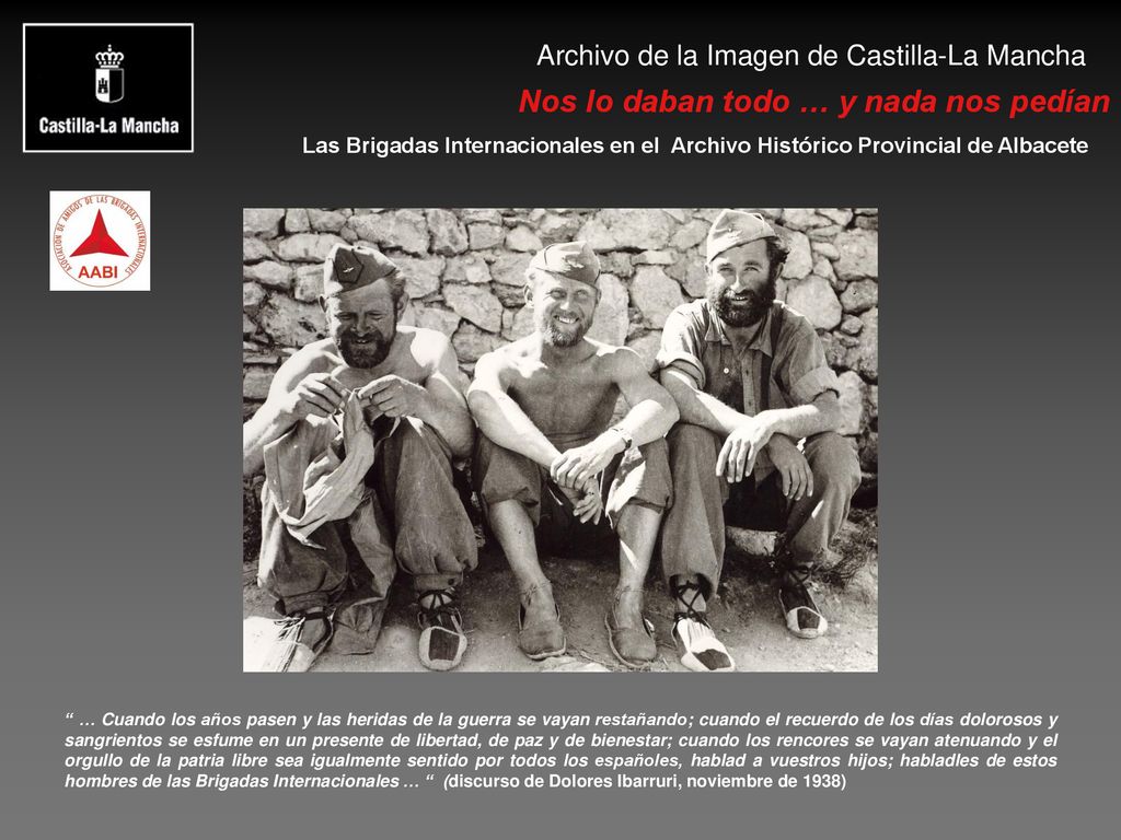 … Cuando los años pasen y las heridas de la guerra se vayan restañando; cuando el recuerdo de los días dolorosos y sangrientos se esfume en un presente de libertad, de paz y de bienestar; cuando los rencores se vayan atenuando y el orgullo de la patria libre sea igualmente sentido por todos los españoles, hablad a vuestros hijos; habladles de estos hombres de las Brigadas Internacionales … (discurso de Dolores Ibarruri, noviembre de 1938)