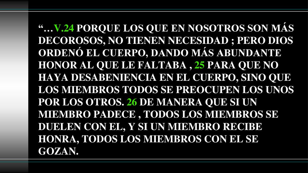 …V.24 PORQUE LOS QUE EN NOSOTROS SON MÁS DECOROSOS, NO TIENEN NECESIDAD ; PERO DIOS ORDENÓ EL CUERPO, DANDO MÁS ABUNDANTE HONOR AL QUE LE FALTABA , 25 PARA QUE NO HAYA DESABENIENCIA EN EL CUERPO, SINO QUE LOS MIEMBROS TODOS SE PREOCUPEN LOS UNOS POR LOS OTROS.