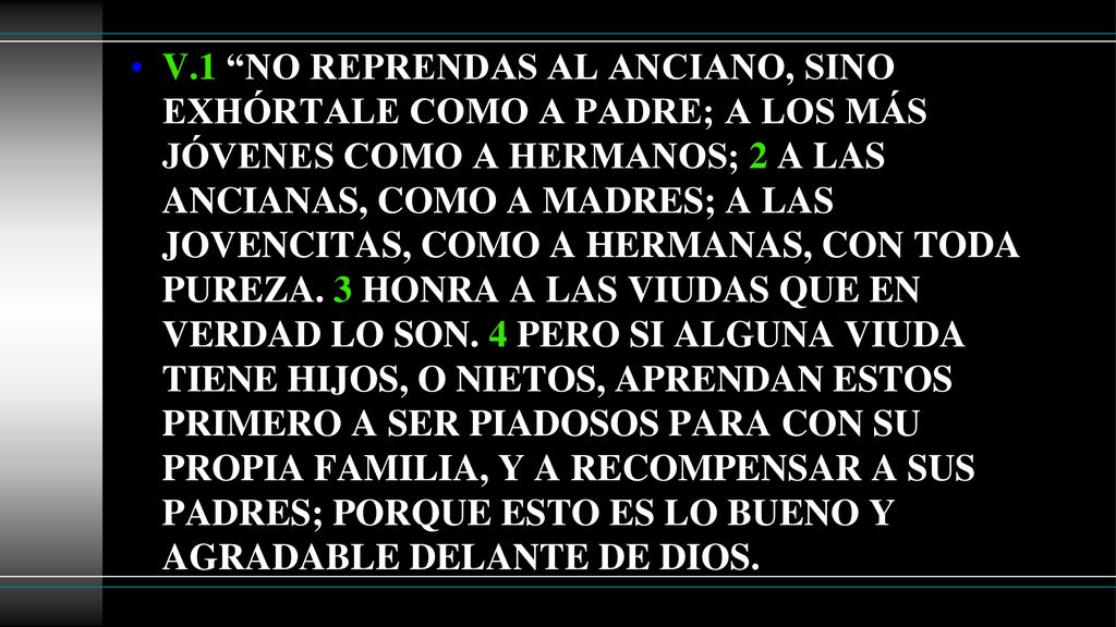 V.1 NO REPRENDAS AL ANCIANO, SINO EXHÓRTALE COMO A PADRE; A LOS MÁS JÓVENES COMO A HERMANOS; 2 A LAS ANCIANAS, COMO A MADRES; A LAS JOVENCITAS, COMO A HERMANAS, CON TODA PUREZA.