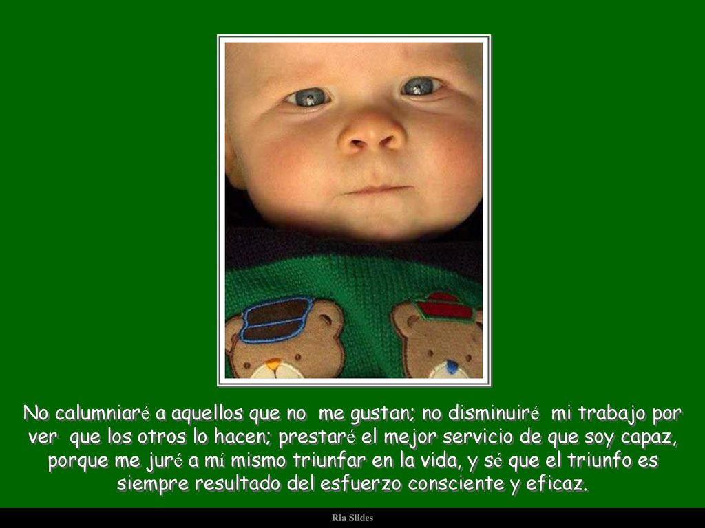 No calumniaré a aquellos que no me gustan; no disminuiré mi trabajo por ver que los otros lo hacen; prestaré el mejor servicio de que soy capaz, porque me juré a mí mismo triunfar en la vida, y sé que el triunfo es siempre resultado del esfuerzo consciente y eficaz.