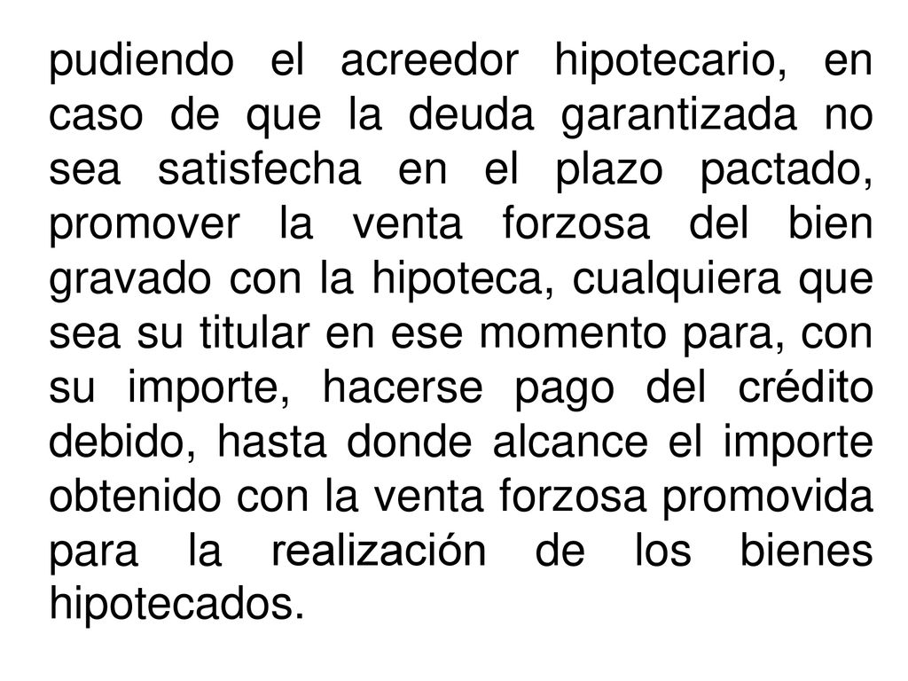 pudiendo el acreedor hipotecario, en caso de que la deuda garantizada no sea satisfecha en el plazo pactado, promover la venta forzosa del bien gravado con la hipoteca, cualquiera que sea su titular en ese momento para, con su importe, hacerse pago del crédito debido, hasta donde alcance el importe obtenido con la venta forzosa promovida para la realización de los bienes hipotecados.