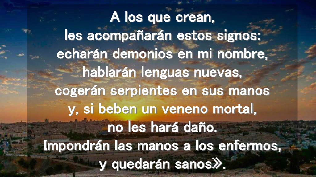 A los que crean, les acompañarán estos signos: echarán demonios en mi nombre, hablarán lenguas nuevas, cogerán serpientes en sus manos y, si beben un veneno mortal, no les hará daño.