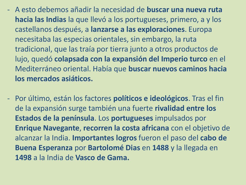 A esto debemos añadir la necesidad de buscar una nueva ruta hacia las Indias la que llevó a los portugueses, primero, a y los castellanos después, a lanzarse a las exploraciones. Europa necesitaba las especias orientales, sin embargo, la ruta tradicional, que las traía por tierra junto a otros productos de lujo, quedó colapsada con la expansión del Imperio turco en el Mediterráneo oriental. Había que buscar nuevos caminos hacia los mercados asiáticos.