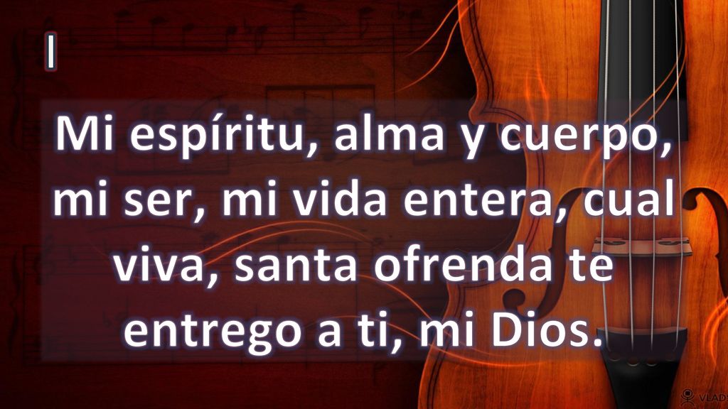 I Mi espíritu, alma y cuerpo, mi ser, mi vida entera, cual viva, santa ofrenda te entrego a ti, mi Dios.
