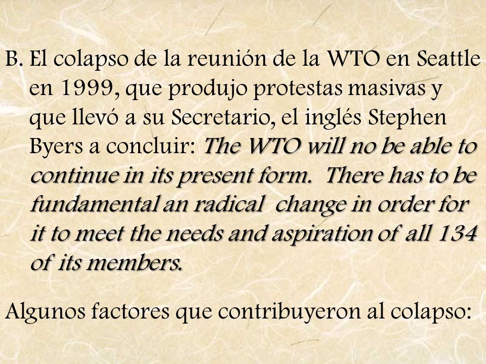 El colapso de la reunión de la WTO en Seattle en 1999, que produjo protestas masivas y que llevó a su Secretario, el inglés Stephen Byers a concluir: The WTO will no be able to continue in its present form. There has to be fundamental an radical change in order for it to meet the needs and aspiration of all 134 of its members.