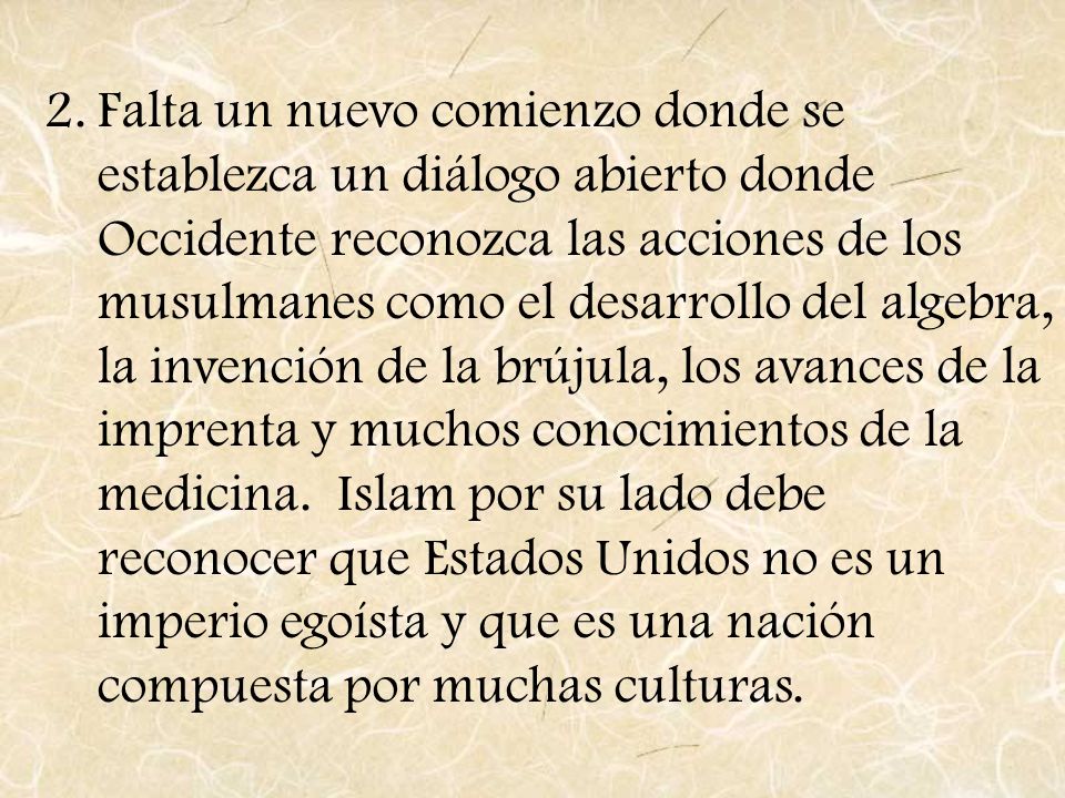 Falta un nuevo comienzo donde se establezca un diálogo abierto donde Occidente reconozca las acciones de los musulmanes como el desarrollo del algebra, la invención de la brújula, los avances de la imprenta y muchos conocimientos de la medicina.