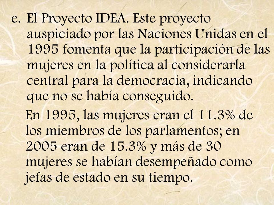 El Proyecto IDEA. Este proyecto auspiciado por las Naciones Unidas en el 1995 fomenta que la participación de las mujeres en la política al considerarla central para la democracia, indicando que no se había conseguido.