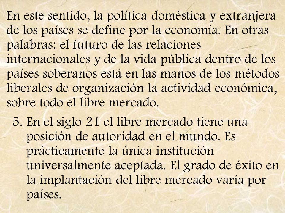 En este sentido, la política doméstica y extranjera de los países se define por la economía. En otras palabras: el futuro de las relaciones internacionales y de la vida pública dentro de los países soberanos está en las manos de los métodos liberales de organización la actividad económica, sobre todo el libre mercado.