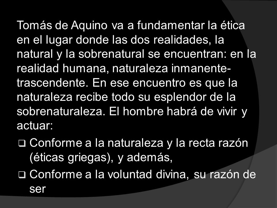 Tomás de Aquino va a fundamentar la ética en el lugar donde las dos realidades, la natural y la sobrenatural se encuentran: en la realidad humana, naturaleza inmanente-trascendente. En ese encuentro es que la naturaleza recibe todo su esplendor de la sobrenaturaleza. El hombre habrá de vivir y actuar: