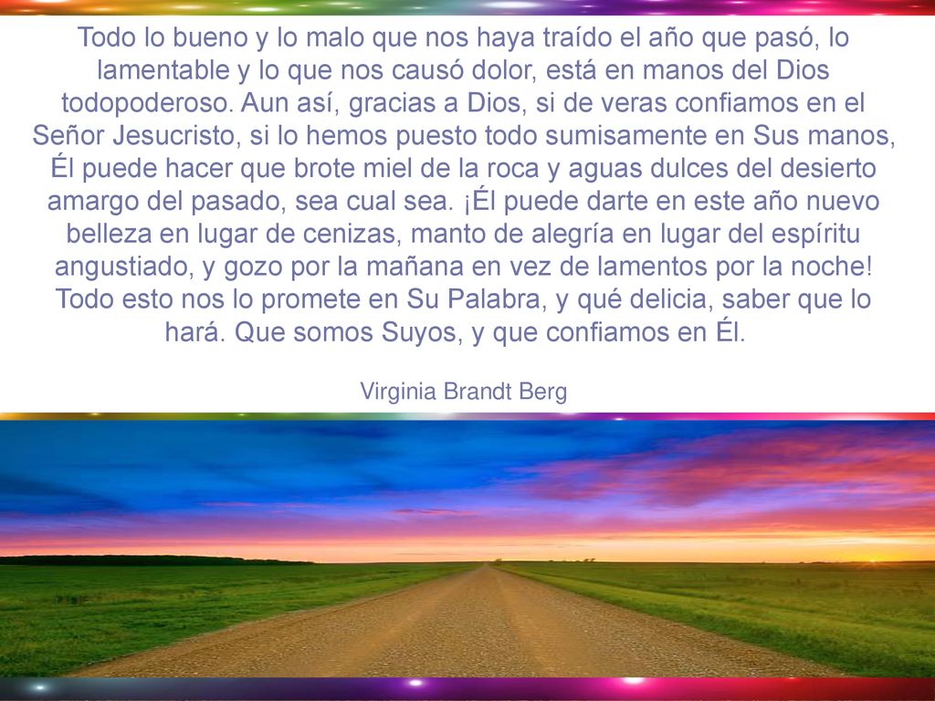 Todo lo bueno y lo malo que nos haya traído el año que pasó, lo lamentable y lo que nos causó dolor, está en manos del Dios todopoderoso. Aun así, gracias a Dios, si de veras confiamos en el Señor Jesucristo, si lo hemos puesto todo sumisamente en Sus manos, Él puede hacer que brote miel de la roca y aguas dulces del desierto amargo del pasado, sea cual sea. ¡Él puede darte en este año nuevo belleza en lugar de cenizas, manto de alegría en lugar del espíritu angustiado, y gozo por la mañana en vez de lamentos por la noche! Todo esto nos lo promete en Su Palabra, y qué delicia, saber que lo hará. Que somos Suyos, y que confiamos en Él.