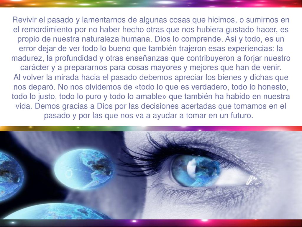 Revivir el pasado y lamentarnos de algunas cosas que hicimos, o sumirnos en el remordimiento por no haber hecho otras que nos hubiera gustado hacer, es propio de nuestra naturaleza humana. Dios lo comprende. Así y todo, es un error dejar de ver todo lo bueno que también trajeron esas experiencias: la madurez, la profundidad y otras enseñanzas que contribuyeron a forjar nuestro carácter y a prepararnos para cosas mayores y mejores que han de venir.