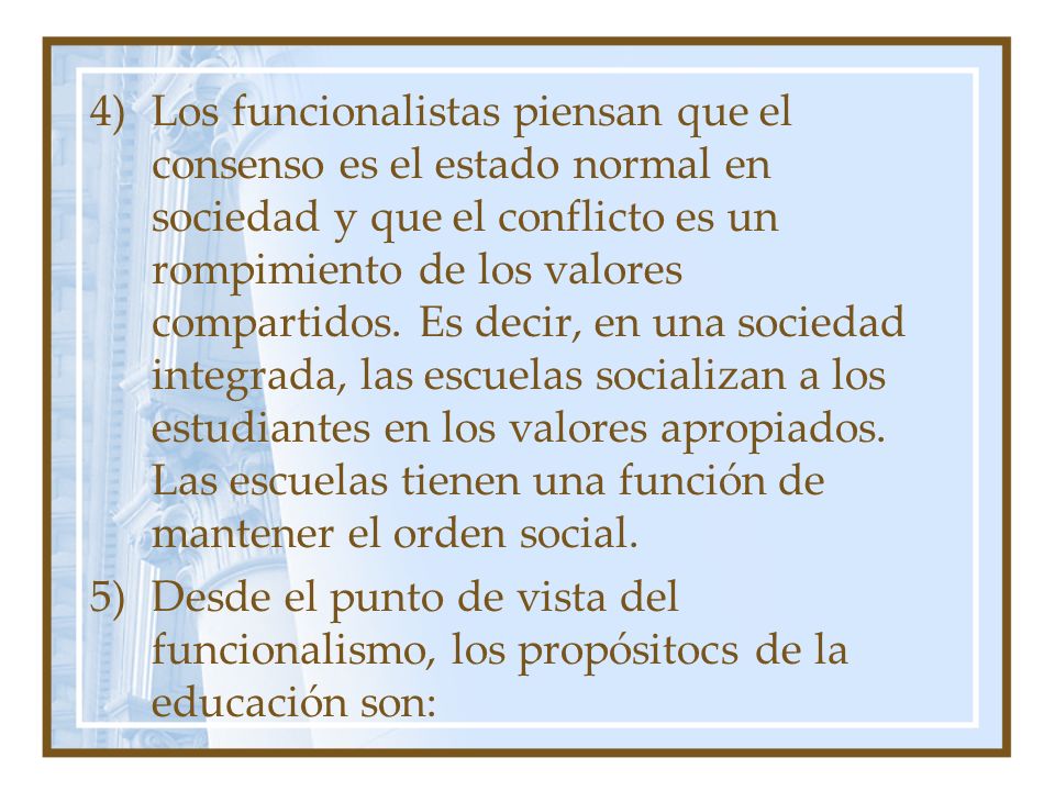 Los funcionalistas piensan que el consenso es el estado normal en sociedad y que el conflicto es un rompimiento de los valores compartidos. Es decir, en una sociedad integrada, las escuelas socializan a los estudiantes en los valores apropiados. Las escuelas tienen una función de mantener el orden social.