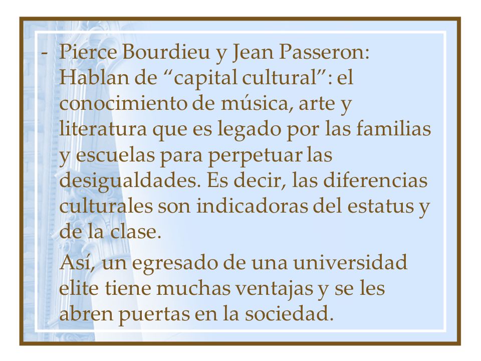 Pierce Bourdieu y Jean Passeron: Hablan de capital cultural : el conocimiento de música, arte y literatura que es legado por las familias y escuelas para perpetuar las desigualdades. Es decir, las diferencias culturales son indicadoras del estatus y de la clase.