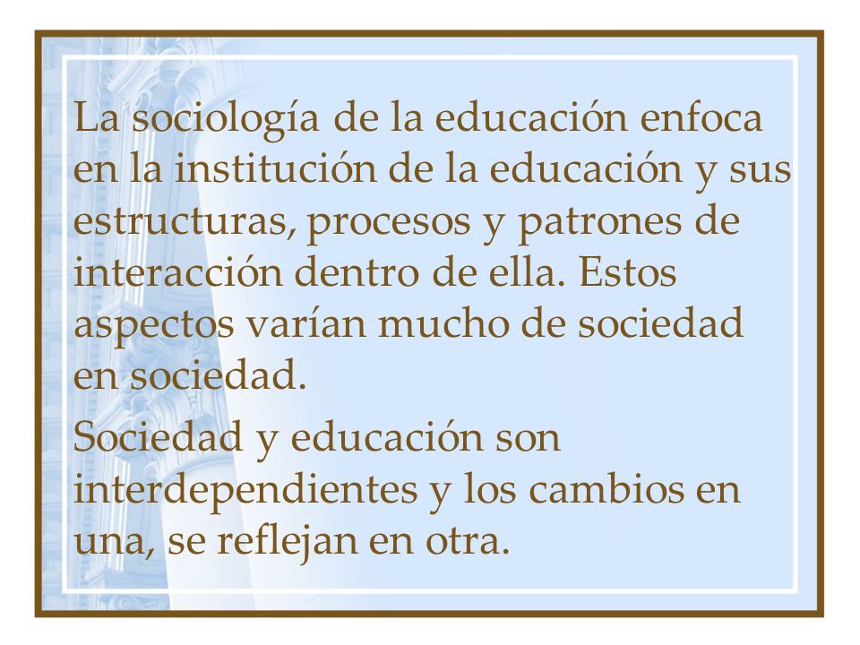 La sociología de la educación enfoca en la institución de la educación y sus estructuras, procesos y patrones de interacción dentro de ella. Estos aspectos varían mucho de sociedad en sociedad.