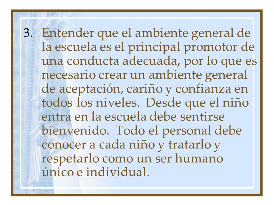 Entender que el ambiente general de la escuela es el principal promotor de una conducta adecuada, por lo que es necesario crear un ambiente general de aceptación, cariño y confianza en todos los niveles.
