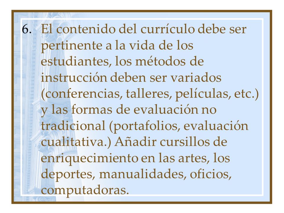 El contenido del currículo debe ser pertinente a la vida de los estudiantes, los métodos de instrucción deben ser variados (conferencias, talleres, películas, etc.) y las formas de evaluación no tradicional (portafolios, evaluación cualitativa.) Añadir cursillos de enriquecimiento en las artes, los deportes, manualidades, oficios, computadoras.